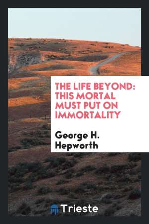 The Life Beyond: This Mortal Must Put on Immortality de George H. Hepworth