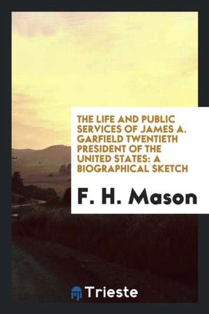 The Life and Public Services of James A. Garfield Twentieth President of the United States: A Biographical Sketch de F. H. Mason