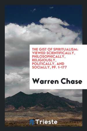 The Gist of Spiritualism: Viewed Scientifically, Philosophically, Religiously, Politically, and Socially, Pp. 1-177 de Warren Chase