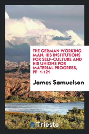 The German Working Man: His Institutions for Self-Culture and His Unions for Material Progress, Pp. 1-121 de James Samuelson