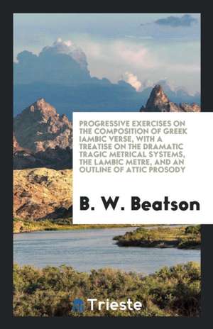 Progressive Exercises on the Composition of Greek Iambic Verse, with a Treatise on the Dramatic Tragic Metrical Systems, the Lambic Metre, and an Outl de B. W. Beatson