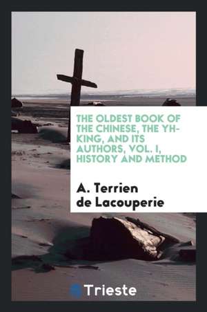 The Oldest Book of the Chinese, the Yh-King, and Its Authors, Vol. I, History and Method de A. Terrien De Lacouperie