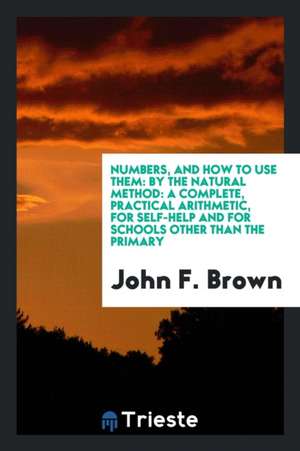 Numbers, and How to Use Them: By the Natural Method: A Complete, Practical Arithmetic, for Self-Help and for Schools Other Than the Primary de John F. Brown