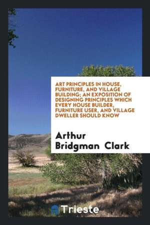 Art Principles in House, Furniture, and Village Building; An Exposition of Designing Principles Which Every House Builder, Furniture User, and Village de Arthur Bridgman Clark