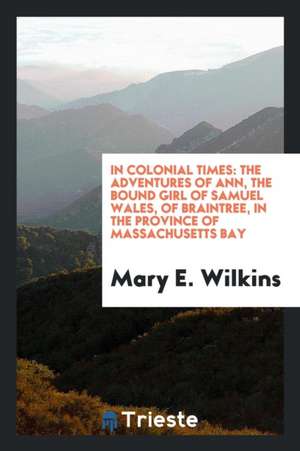 In Colonial Times: The Adventures of Ann, the Bound Girl of Samuel Wales, of Braintree, in the Province of Massachusetts Bay de Mary E. Wilkins