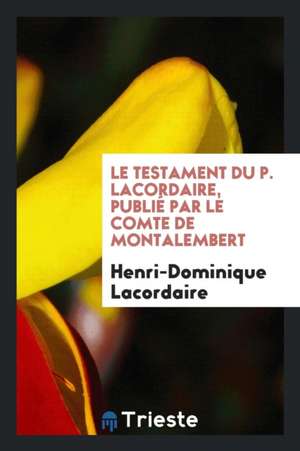 Le Testament Du P. Lacordaire, Publié Par Le Comte de Montalembert de Henri-Dominique Lacordaire