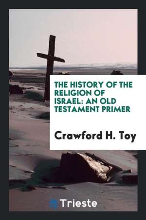 The History of the Religion of Israel: An Old Testament Primer de Crawford H. Toy