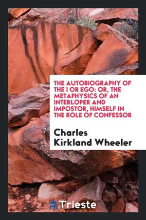 The Autobiography of the I or Ego: Or, the Metaphysics of an Interloper and Impostor, Himself in the Role of Confessor de Charles Kirkland Wheeler