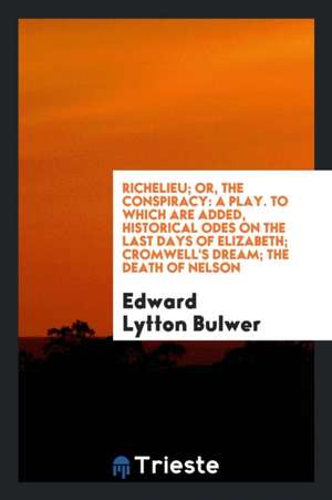 Richelieu; Or, the Conspiracy: A Play. to Which Are Added, Historical Odes on the Last Days of Elizabeth; Cromwell's Dream; The Death of Nelson de Edward Lytton Bulwer