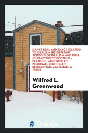 Kant's Real and Exact Relation to Idealism the Different Schools of Idealism and Their Characteristic Doctrine - Platonic, Aristotelian, Plotinian, Le de Wilfred L. Greenwood
