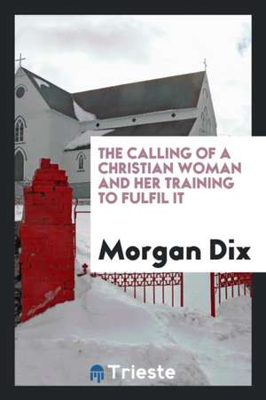 The Calling of a Christian Woman and Her Training to Fulfil It de Morgan Dix