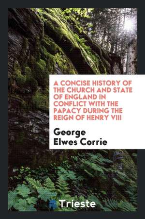 A Concise History of the Church and State of England in Conflict with the Papacy During the Reign of Henry VIII de George Elwes Corrie