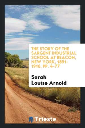 The Story of the Sargent Industrial School at Beacon, New York, 1891-1916, Pp. 4-77 de Sarah Louise Arnold