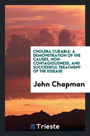 Cholera Curable: A Demonstration of the Causes, Non-Contagiousness, and Successful Treatment of the Disease de John Chapman