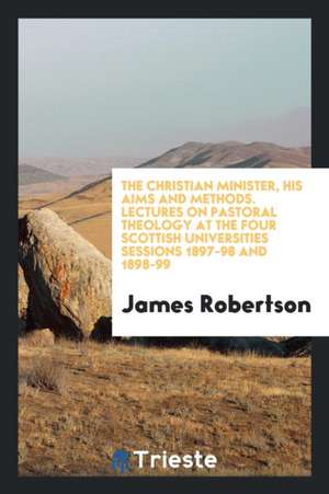 The Christian Minister, His Aims and Methods. Lectures on Pastoral Theology at the Four Scottish Universities Sessions 1897-98 and 1898-99 de James Robertson