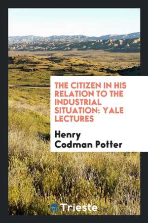 The Citizen in His Relation to the Industrial Situation: Yale Lectures de Henry Codman Potter