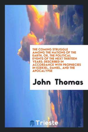 The Coming Struggle Among the Nations of the Earth, Or, the Political Events of the Next Thirteen Years; Described in Accordance with Prophecies in Ez de John Thomas