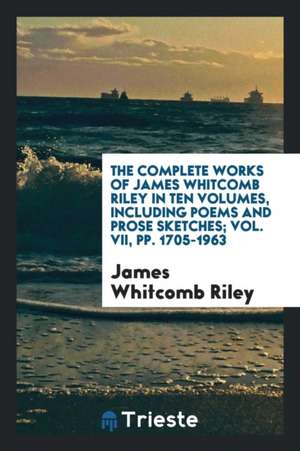 The Complete Works of James Whitcomb Riley in Ten Volumes, Including Poems and Prose Sketches; Vol. VII, Pp. 1705-1963 de James Whitcomb Riley