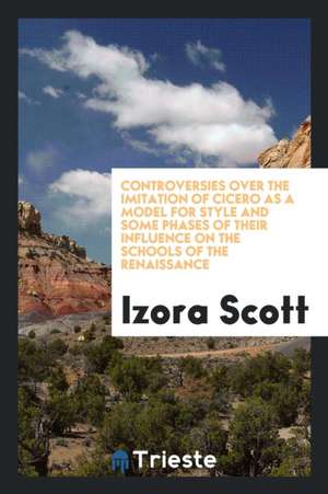 Controversies Over the Imitation of Cicero as a Model for Style and Some Phases of Their ... de Izora Scott