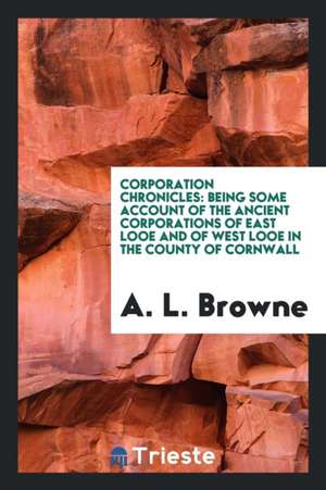 Corporation Chronicles: Being Some Account of the Ancient Corporations of East Looe and of West ... de A. L. Browne