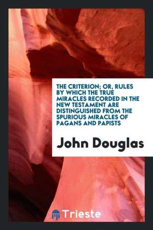 The Criterion; Or, Rules by Which the True Miracles Recorded in the New Testament Are Distinguished from the Spurious Miracles of Pagans and Papists de John E Douglas