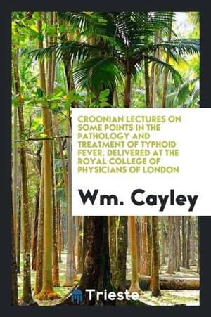 Croonian Lectures on Some Points in the Pathology and Treatment of Typhoid Fever. Delivered at the Royal College of Physicians of London de Wm Cayley