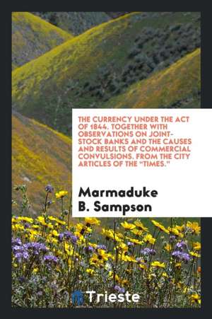 The Currency Under the Act of 1844. Together with Observations on Joint-Stock Banks and the Causes and Results of Commercial Convulsions. from the Cit de Marmaduke B. Sampson