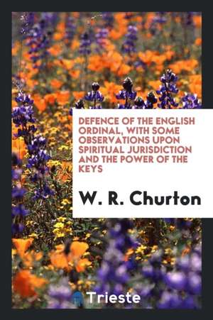 Defence of the English Ordinal, with Some Observations Upon Spiritual Jurisdiction and the Power of the Keys de W. R. Churton