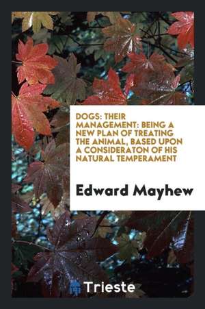 Dogs: Their Management: Being a New Plan of Treating the Animal, Based Upon a Consideraton of His Natural Temperament de Edward Mayhew