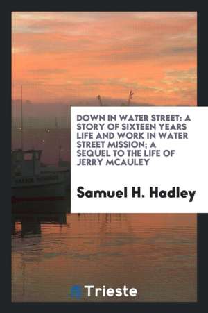 Down in Water Street: A Story of Sixteen Years Life and Work in Water Street Mission; A Sequel to the Life of Jerry McAuley de Samuel H. Hadley