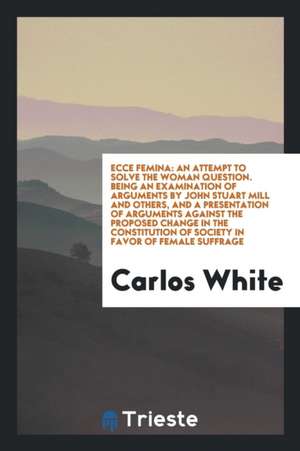 Ecce Femina: An Attempt to Solve the Woman Question. Being an Examination of Arguments by John Stuart Mill and Others, and a Presen de Carlos White