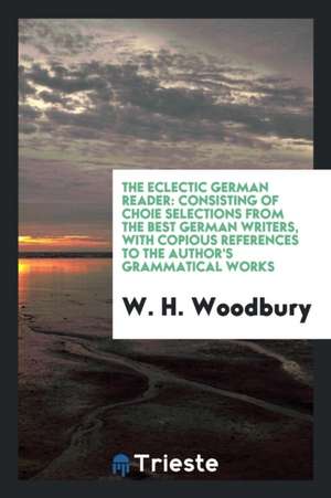 The Eclectic German Reader: Consisting of Choi&#1089;e Selections from the Best German Writers, with Copious References to the Author's Grammatica de W. H. Woodbury