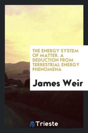 The Energy System of Matter; A Deduction from Terrestrial Energy Phenomena de James Weir