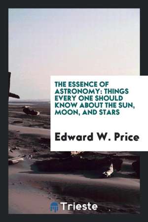 The Essence of Astronomy: Things Every One Should Know about the Sun, Moon ... de Edward W. Price