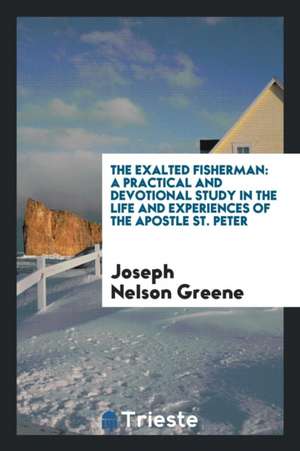 The Exalted Fisherman; A Practical and Devotional Study in the Life and Experiences of the Apostle St. Peter de Joseph Nelson Greene