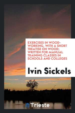 Exercises in Wood-Working, with a Short Treatise on Wood; Written for Manual Training Classes in Schools and Colleges de Ivin Sickels