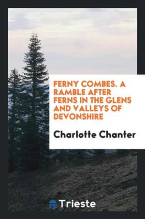 Ferny Combes. a Ramble After Ferns in the Glens and Valleys of Devonshire de Charlotte Chanter