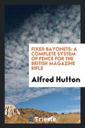 Fixed Bayonets: A Complete System of Fence for the British Magazine Rifle, Explaining the Use of ... de Alfred Hutton