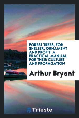 Forest Trees, for Shelter, Ornament and Profit. a Practical Manual for Their Culture and Propagation de Arthur Bryant