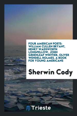 Four American Poets: William Cullen Bryant, Henry Wadsworth Longfellow, John Greenleaf Whittier ... de Sherwin Cody