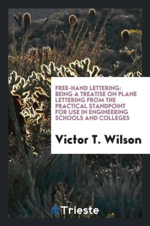 Free-Hand Lettering: Being a Treatise on Plane Lettering from the Practical Standpoint for Use in Engineering Schools and Colleges de Victor T. Wilson