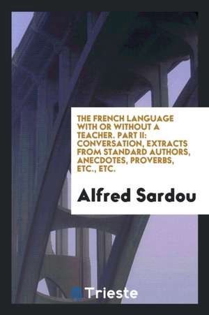 The French Language with or Without a Teacher. Part II: Conversation, Extracts from Standard Authors, Anecdotes, Proverbs, Etc., Etc. de Alfred Sardou