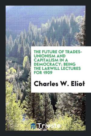 The Future of Trades-Unionism and Capitalism in a Democracy; Being the Larwill Lectures for 1909 de Charles W. Eliot