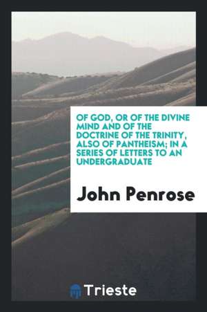 Of God, or of the Divine Mind and of the Doctrine of the Trinity, Also of Pantheism; In a Series of Letters to an Undergraduate de John Penrose