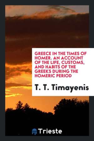 Greece in the Times of Homer, an Account of the Life, Customs, and Habits of the Greeks During the Homeric Period de T. T. Timayenis