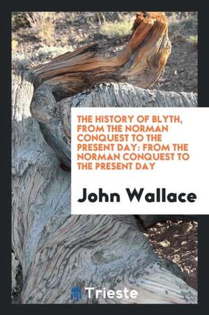 The History of Blyth, from the Norman Conquest to the Present Day: From the ... de John Wallace