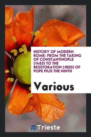 History of Modern Rome: From the Taking of Constantinople (1453) to the Restoration (1850) of Pope Pius the Ninth de Various