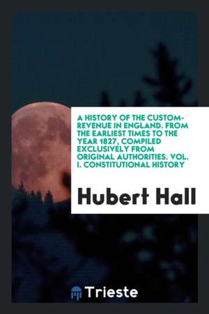 History of the Custom-Revenue in England from the Earliest Times to the Year 1827, Compiled Exclusively from Original Authorities de Hubert Hall