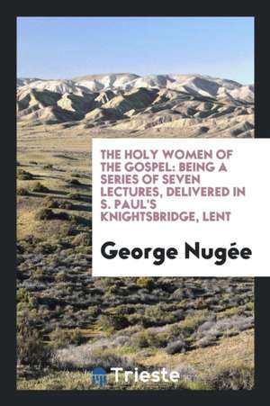 The Holy Women of the Gospel: Being a Series of Seven Lectures, Delivered in S. Paul's Knightsbridge, Lent de George Nugee