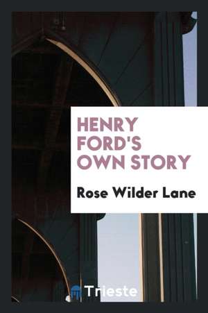 Henry Ford's Own Story; How a Farmer Boy Rose to the Power That Goes with Many Millions, Yet Never Lost Touch with Humanity, as Told to Rose Wilder La de Rose Wilder Lane